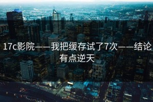 17c影院——我把缓存试了7次——结论有点逆天