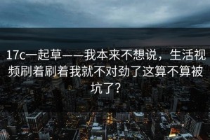 17c一起草——我本来不想说，生活视频刷着刷着我就不对劲了这算不算被坑了？