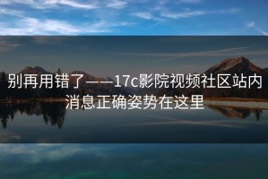 别再用错了——17c影院视频社区站内消息正确姿势在这里