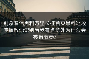 别急着信黑料万里长征首页黑料这段传播教你识别后我有点意外为什么会被带节奏？