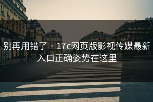 别再用错了 · 17c网页版影视传媒最新入口正确姿势在这里