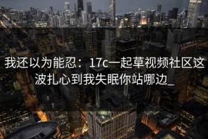 我还以为能忍：17c一起草视频社区这波扎心到我失眠你站哪边_