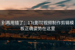 别再用错了：17c影院视频制作剪辑模板正确姿势在这里