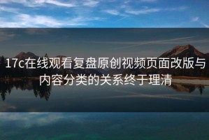 17c在线观看复盘原创视频页面改版与内容分类的关系终于理清