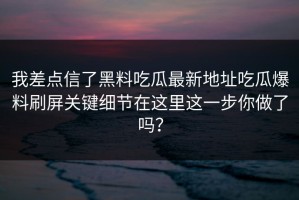 我差点信了黑料吃瓜最新地址吃瓜爆料刷屏关键细节在这里这一步你做了吗？