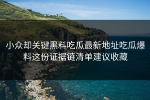 小众却关键黑料吃瓜最新地址吃瓜爆料这份证据链清单建议收藏