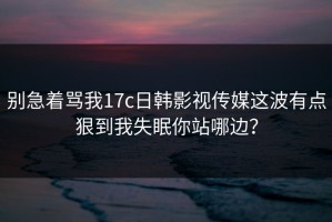 别急着骂我17c日韩影视传媒这波有点狠到我失眠你站哪边？