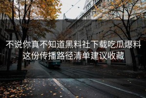 不说你真不知道黑料社下载吃瓜爆料这份传播路径清单建议收藏