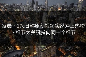 凌晨 · 17c日韩原创视频突然冲上热榜 · 细节太关键指向同一个细节