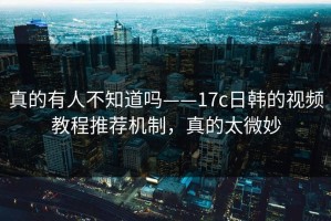 真的有人不知道吗——17c日韩的视频教程推荐机制，真的太微妙
