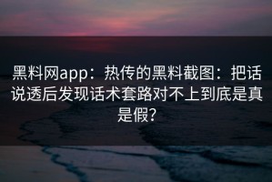 黑料网app：热传的黑料截图：把话说透后发现话术套路对不上到底是真是假？