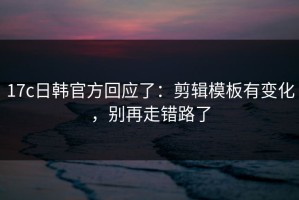 17c日韩官方回应了：剪辑模板有变化，别再走错路了