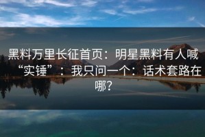 黑料万里长征首页：明星黑料有人喊“实锤”：我只问一个：话术套路在哪？