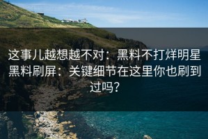 这事儿越想越不对：黑料不打烊明星黑料刷屏：关键细节在这里你也刷到过吗？