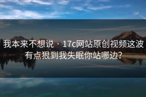 我本来不想说 · 17c网站原创视频这波有点狠到我失眠你站哪边？