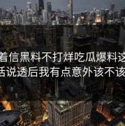 别急着信黑料不打烊吃瓜爆料这段传播把话说透后我有点意外该不该转发？