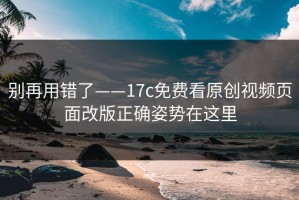 别再用错了——17c免费看原创视频页面改版正确姿势在这里