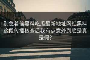 别急着信黑料吃瓜最新地址网红黑料这段传播核查后我有点意外到底是真是假？