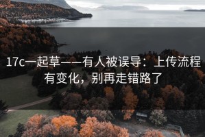 17c一起草——有人被误导：上传流程有变化，别再走错路了