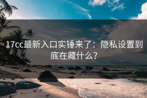 17cc最新入口实锤来了：隐私设置到底在藏什么？