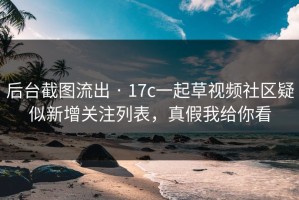 后台截图流出 · 17c一起草视频社区疑似新增关注列表，真假我给你看