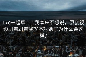 17c一起草——我本来不想说，原创视频刷着刷着我就不对劲了为什么会这样？