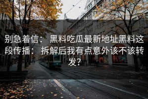 别急着信： 黑料吃瓜最新地址黑料这段传播： 拆解后我有点意外该不该转发？