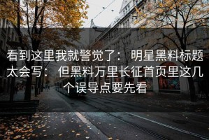 看到这里我就警觉了： 明星黑料标题太会写： 但黑料万里长征首页里这几个误导点要先看