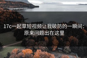 17c一起草短视频让我破防的一瞬间： 原来问题出在这里