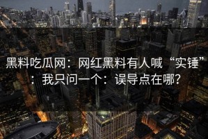 黑料吃瓜网：网红黑料有人喊“实锤”：我只问一个：误导点在哪？
