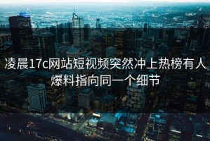 凌晨17c网站短视频突然冲上热榜有人爆料指向同一个细节