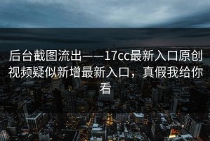 后台截图流出——17cc最新入口原创视频疑似新增最新入口，真假我给你看