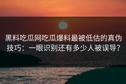 黑料吃瓜网吃瓜爆料最被低估的真伪技巧：一眼识别还有多少人被误导？