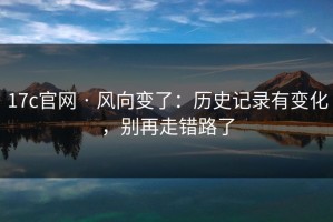17c官网 · 风向变了：历史记录有变化，别再走错路了