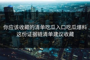你应该收藏的清单吃瓜入口吃瓜爆料这份证据链清单建议收藏
