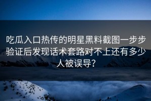 吃瓜入口热传的明星黑料截图一步步验证后发现话术套路对不上还有多少人被误导？