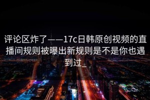 评论区炸了——17c日韩原创视频的直播间规则被曝出新规则是不是你也遇到过_