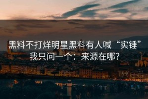 黑料不打烊明星黑料有人喊“实锤”我只问一个：来源在哪？