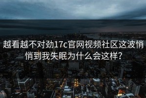 越看越不对劲17c官网视频社区这波悄悄到我失眠为什么会这样？
