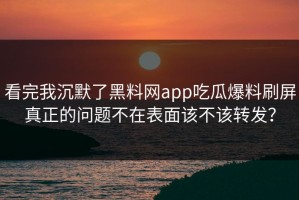 看完我沉默了黑料网app吃瓜爆料刷屏真正的问题不在表面该不该转发？