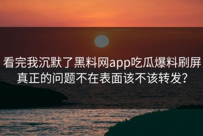 看完我沉默了黑料网app吃瓜爆料刷屏真正的问题不在表面该不该转发？