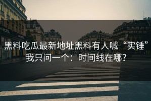 黑料吃瓜最新地址黑料有人喊“实锤”我只问一个：时间线在哪？