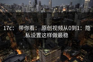 17c： 带你看： 原创视频从0到1：隐私设置这样做最稳