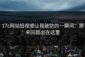 17c网站短视频让我破防的一瞬间：原来问题出在这里