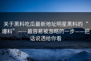 关于黑料吃瓜最新地址明星黑料的“爆料”——最容易被忽略的一步——把话说透给你看
