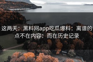 这两天：黑料网app吃瓜爆料：离谱的点不在内容：而在历史记录