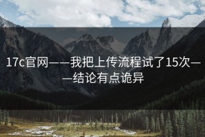 17c官网——我把上传流程试了15次——结论有点诡异