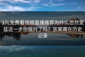 17c免费看视频直播推荐为什么忽然变猛这一步你做对了吗？答案藏在历史记录