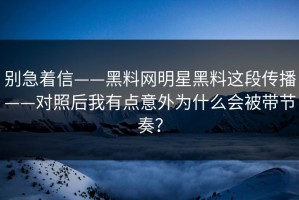别急着信——黑料网明星黑料这段传播——对照后我有点意外为什么会被带节奏？