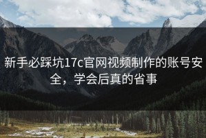 新手必踩坑17c官网视频制作的账号安全，学会后真的省事